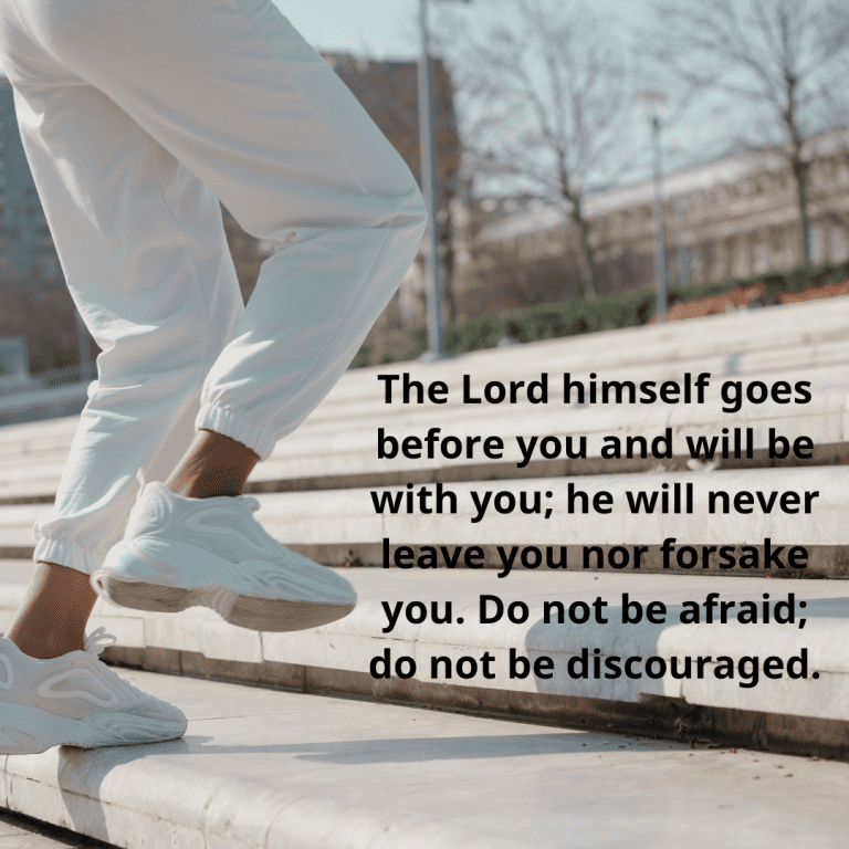 The Lord himself goes before you and will be with you; he will never leave you nor forsake you. Do not be afraid; do not be discouraged.